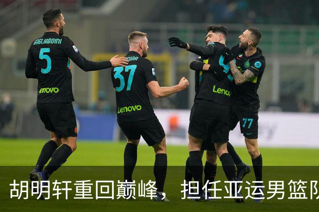胡明轩重回巅峰，担任亚运男篮队长力争佳绩